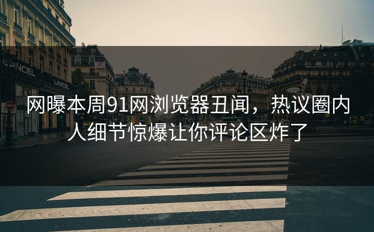 网曝本周91网浏览器丑闻，热议圈内人细节惊爆让你评论区炸了