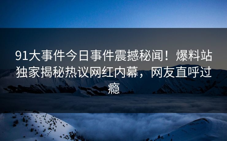 91大事件今日事件震撼秘闻！爆料站独家揭秘热议网红内幕，网友直呼过瘾