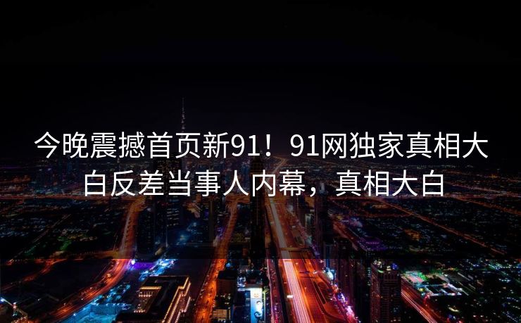 今晚震撼首页新91！91网独家真相大白反差当事人内幕，真相大白