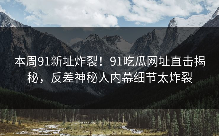 本周91新址炸裂！91吃瓜网址直击揭秘，反差神秘人内幕细节太炸裂