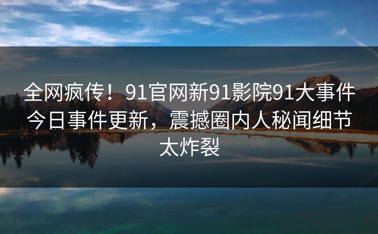 全网疯传！91官网新91影院91大事件今日事件更新，震撼圈内人秘闻细节太炸裂
