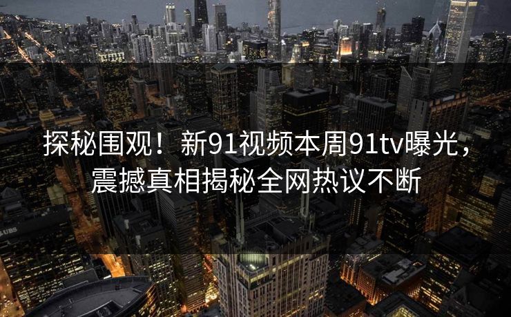 探秘围观！新91视频本周91tv曝光，震撼真相揭秘全网热议不断