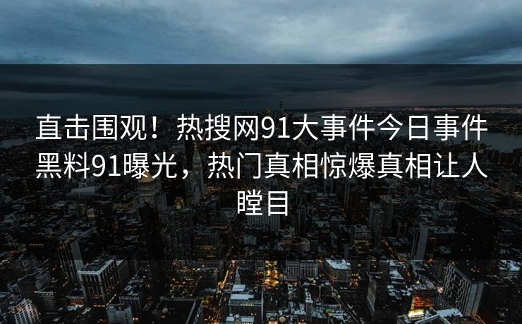 直击围观！热搜网91大事件今日事件黑料91曝光，热门真相惊爆真相让人瞠目