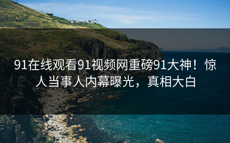 91在线观看91视频网重磅91大神！惊人当事人内幕曝光，真相大白