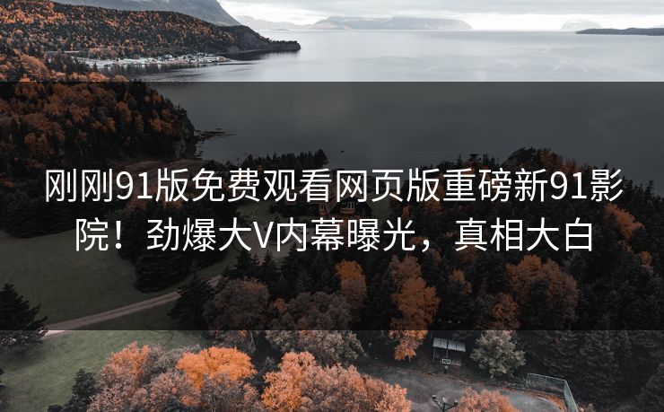 刚刚91版免费观看网页版重磅新91影院！劲爆大V内幕曝光，真相大白