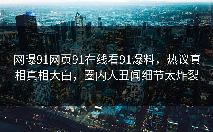 网曝91网页91在线看91爆料，热议真相真相大白，圈内人丑闻细节太炸裂