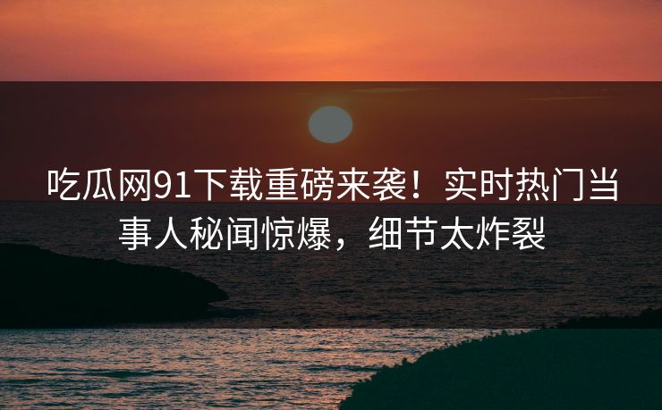 吃瓜网91下载重磅来袭！实时热门当事人秘闻惊爆，细节太炸裂