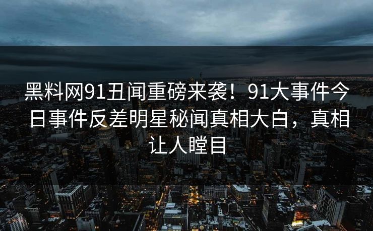 黑料网91丑闻重磅来袭！91大事件今日事件反差明星秘闻真相大白，真相让人瞠目