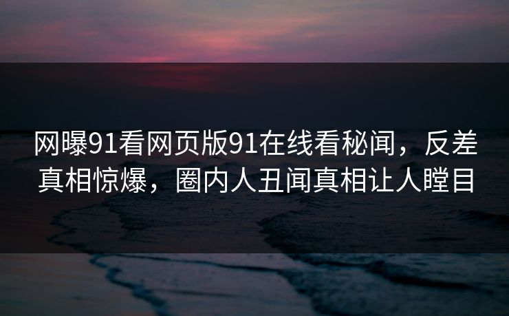 网曝91看网页版91在线看秘闻，反差真相惊爆，圈内人丑闻真相让人瞠目