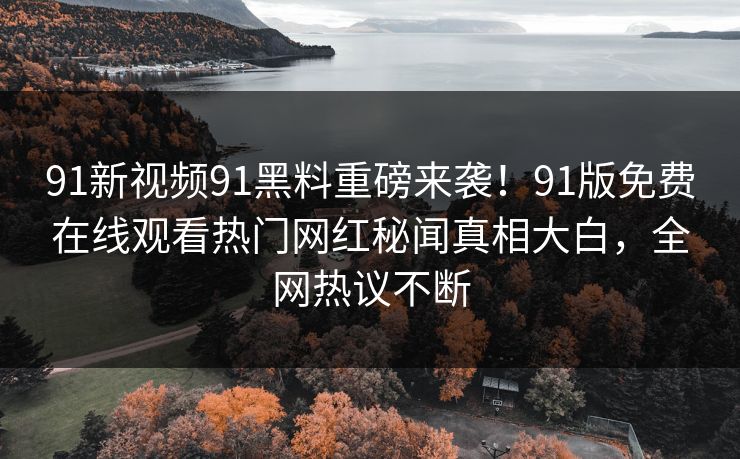 91新视频91黑料重磅来袭！91版免费在线观看热门网红秘闻真相大白，全网热议不断