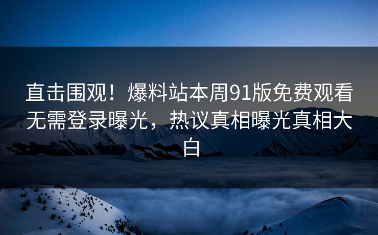 直击围观！爆料站本周91版免费观看无需登录曝光，热议真相曝光真相大白