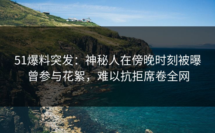 51爆料突发：神秘人在傍晚时刻被曝曾参与花絮，难以抗拒席卷全网