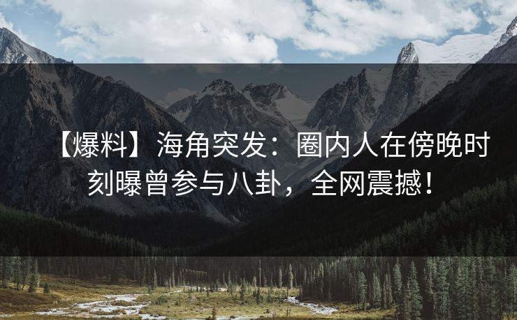 【爆料】海角突发：圈内人在傍晚时刻曝曾参与八卦，全网震撼！