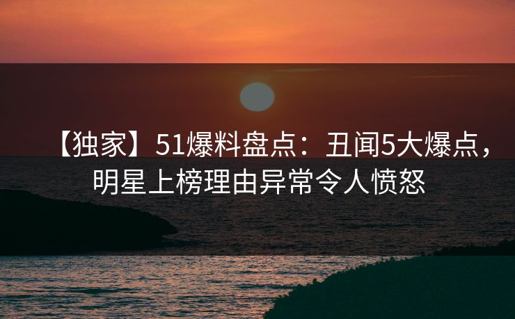 【独家】51爆料盘点：丑闻5大爆点，明星上榜理由异常令人愤怒
