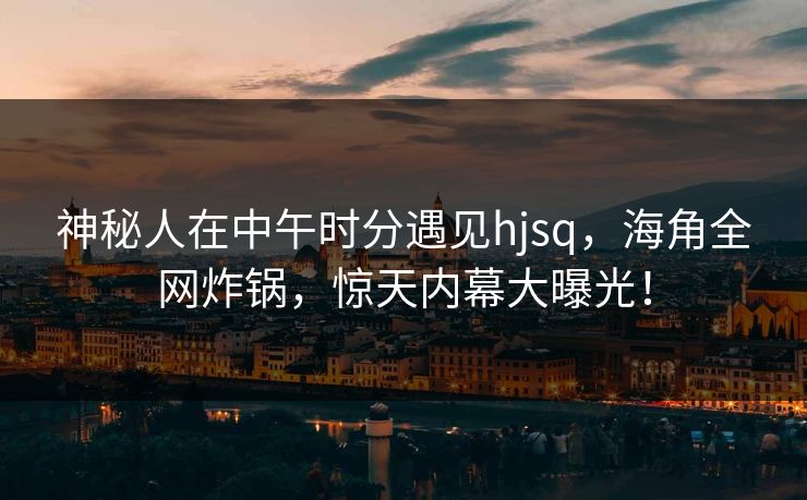 神秘人在中午时分遇见hjsq，海角全网炸锅，惊天内幕大曝光！