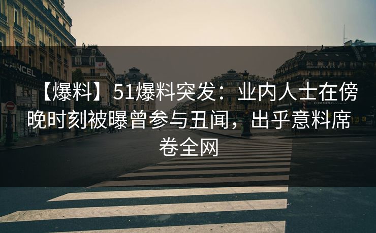 【爆料】51爆料突发：业内人士在傍晚时刻被曝曾参与丑闻，出乎意料席卷全网