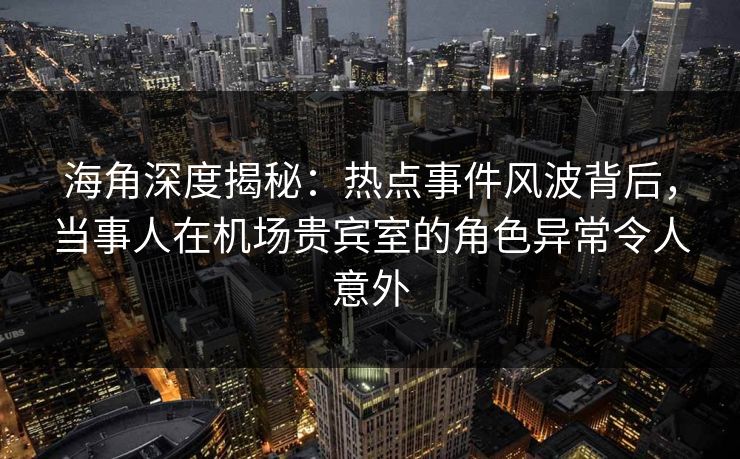 海角深度揭秘：热点事件风波背后，当事人在机场贵宾室的角色异常令人意外