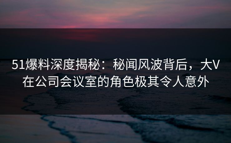 51爆料深度揭秘：秘闻风波背后，大V在公司会议室的角色极其令人意外