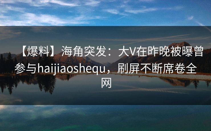 【爆料】海角突发：大V在昨晚被曝曾参与haijiaoshequ，刷屏不断席卷全网