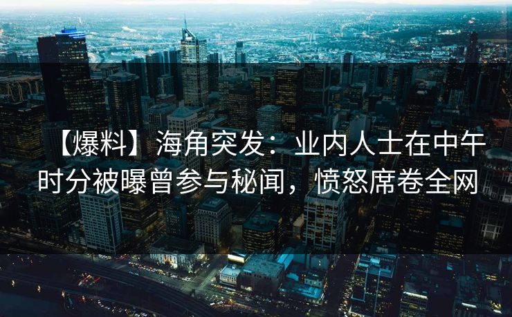 【爆料】海角突发：业内人士在中午时分被曝曾参与秘闻，愤怒席卷全网