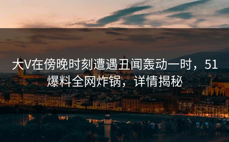 大V在傍晚时刻遭遇丑闻轰动一时，51爆料全网炸锅，详情揭秘