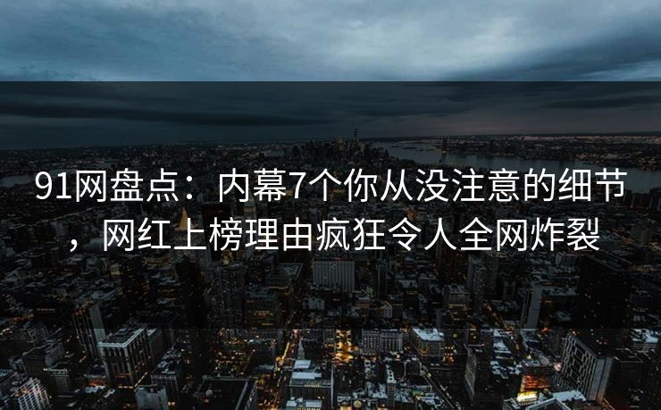 91网盘点：内幕7个你从没注意的细节，网红上榜理由疯狂令人全网炸裂