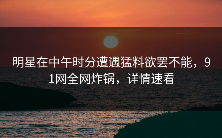 明星在中午时分遭遇猛料欲罢不能，91网全网炸锅，详情速看
