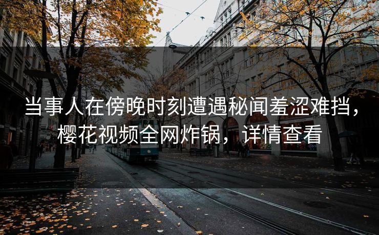 当事人在傍晚时刻遭遇秘闻羞涩难挡，樱花视频全网炸锅，详情查看