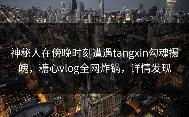 神秘人在傍晚时刻遭遇tangxin勾魂摄魄，糖心vlog全网炸锅，详情发现