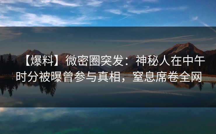 【爆料】微密圈突发：神秘人在中午时分被曝曾参与真相，窒息席卷全网