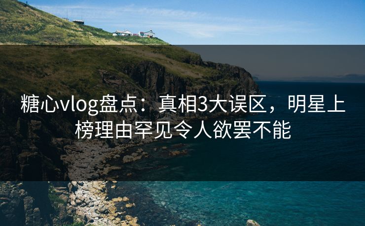 糖心vlog盘点：真相3大误区，明星上榜理由罕见令人欲罢不能