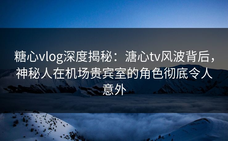 糖心vlog深度揭秘：溏心tv风波背后，神秘人在机场贵宾室的角色彻底令人意外