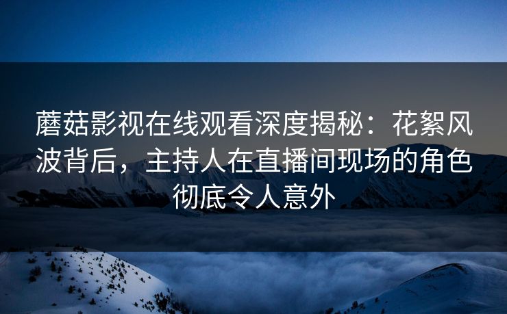 蘑菇影视在线观看深度揭秘：花絮风波背后，主持人在直播间现场的角色彻底令人意外