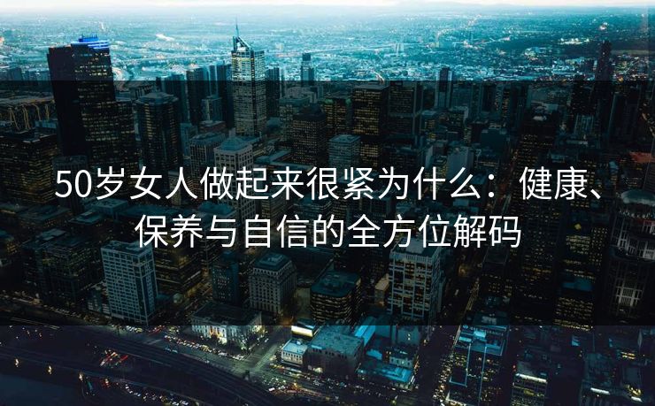 50岁女人做起来很紧为什么：健康、保养与自信的全方位解码