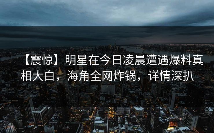 【震惊】明星在今日凌晨遭遇爆料真相大白，海角全网炸锅，详情深扒