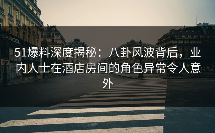 51爆料深度揭秘：八卦风波背后，业内人士在酒店房间的角色异常令人意外