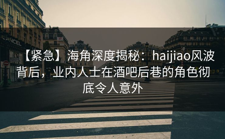 【紧急】海角深度揭秘：haijiao风波背后，业内人士在酒吧后巷的角色彻底令人意外