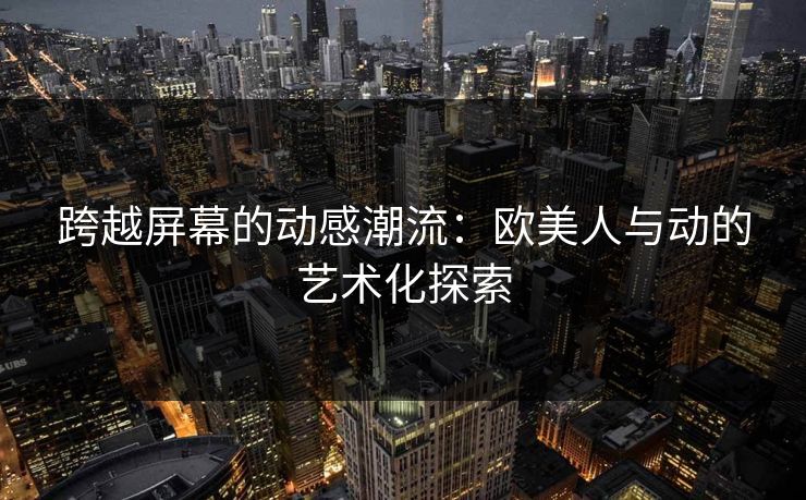 跨越屏幕的动感潮流：欧美人与动的艺术化探索