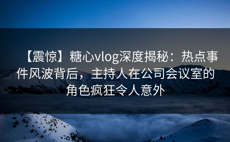 【震惊】糖心vlog深度揭秘：热点事件风波背后，主持人在公司会议室的角色疯狂令人意外