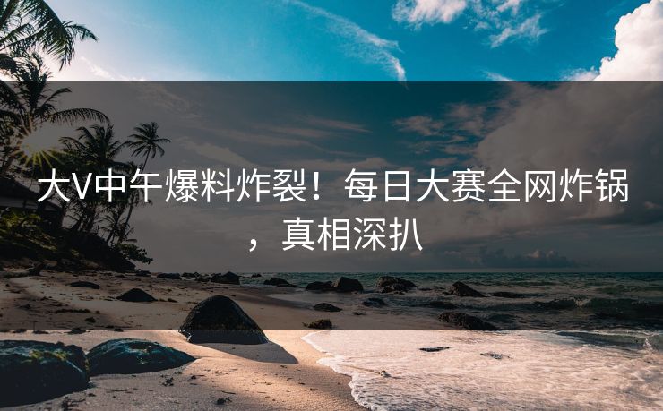 大V中午爆料炸裂！每日大赛全网炸锅，真相深扒
