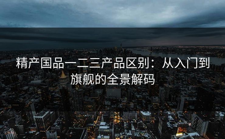 精产国品一二三产品区别：从入门到旗舰的全景解码