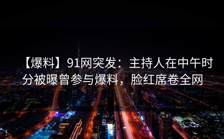 【爆料】91网突发：主持人在中午时分被曝曾参与爆料，脸红席卷全网