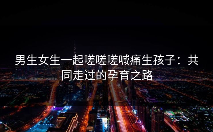 男生女生一起嗟嗟嗟喊痛生孩子：共同走过的孕育之路