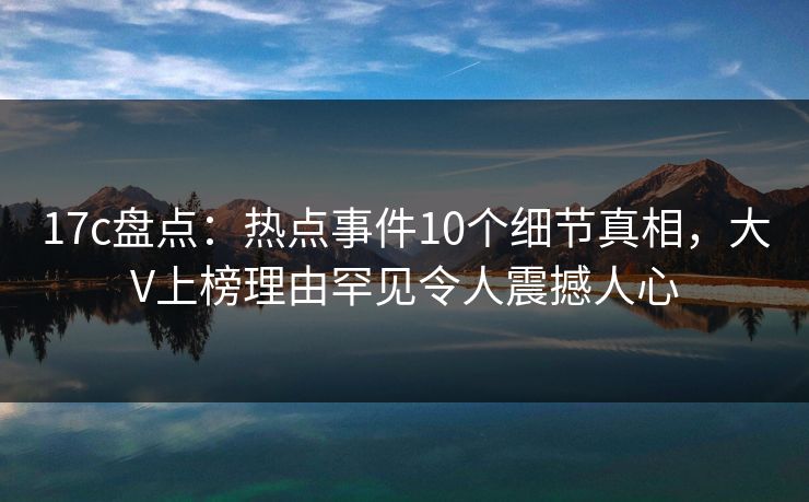 17c盘点：热点事件10个细节真相，大V上榜理由罕见令人震撼人心