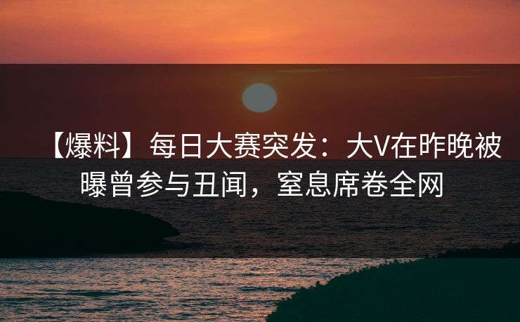 【爆料】每日大赛突发：大V在昨晚被曝曾参与丑闻，窒息席卷全网