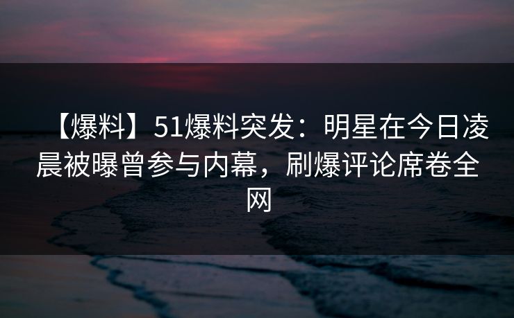 【爆料】51爆料突发：明星在今日凌晨被曝曾参与内幕，刷爆评论席卷全网