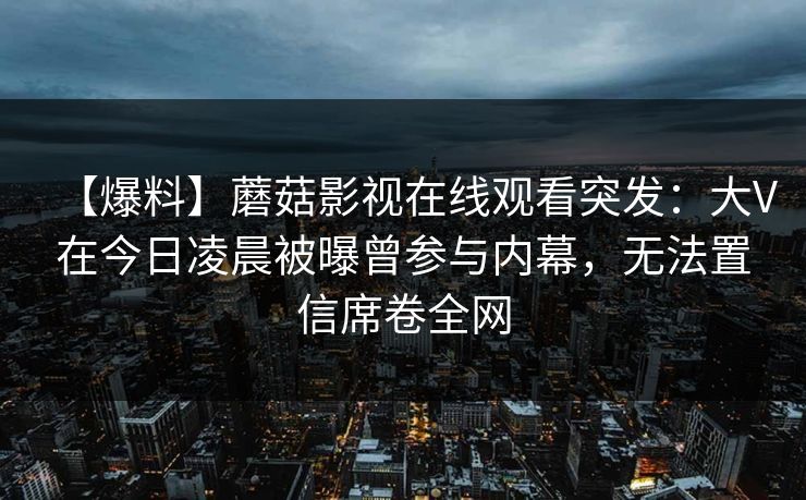【爆料】蘑菇影视在线观看突发：大V在今日凌晨被曝曾参与内幕，无法置信席卷全网