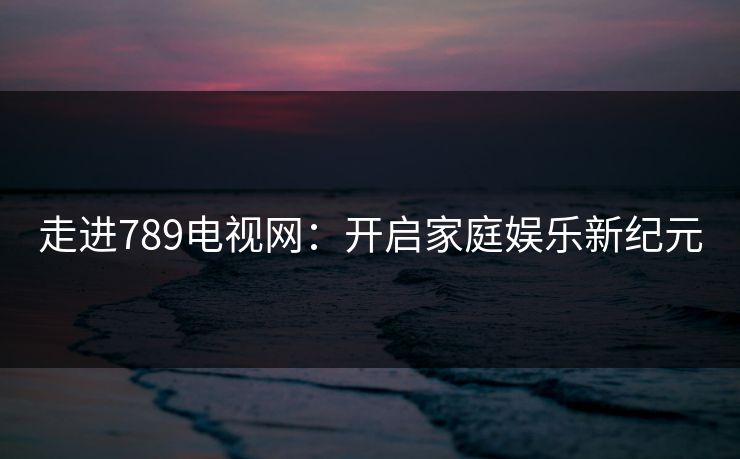 走进789电视网:开启家庭娱乐新纪元 走进789电视网:开启家庭娱乐新纪元
