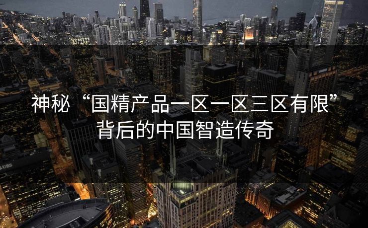神秘“国精产品一区一区三区有限”背后的中国智造传奇 神秘“国精产品一区一区三区有限”背后的中国智造传奇