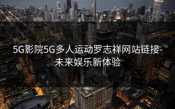 5G影院5G多人运动罗志祥网站链接-未来娱乐新体验 5G影院5G多人运动罗志祥网站链接-未来娱乐新体验